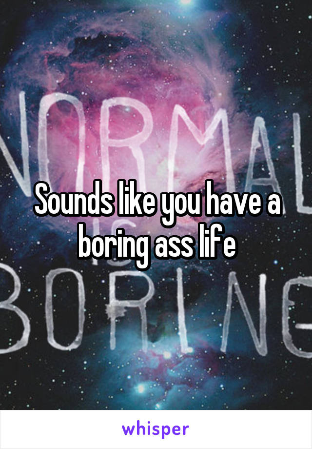 Sounds like you have a boring ass life