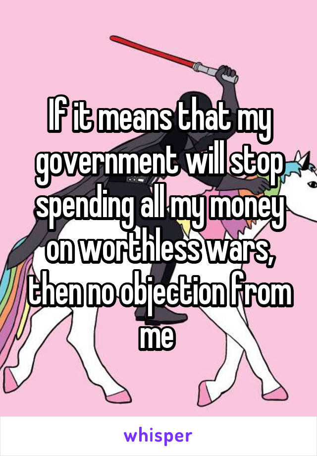 If it means that my government will stop spending all my money on worthless wars, then no objection from me 
