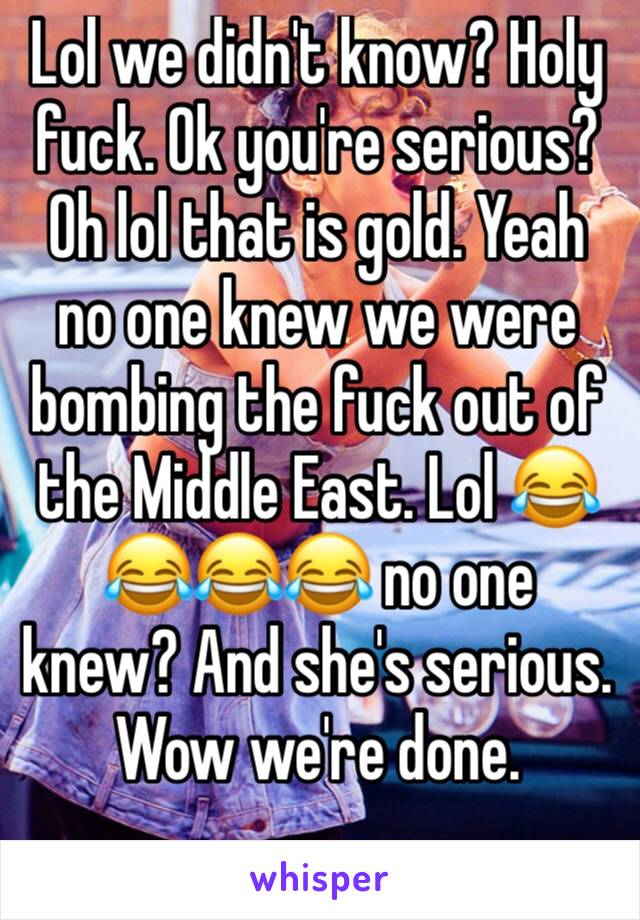 Lol we didn't know? Holy fuck. Ok you're serious? Oh lol that is gold. Yeah no one knew we were bombing the fuck out of the Middle East. Lol 😂😂😂😂 no one knew? And she's serious. Wow we're done. 