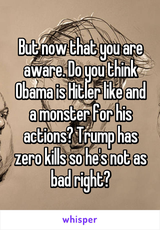 But now that you are aware. Do you think Obama is Hitler like and a monster for his actions? Trump has zero kills so he's not as bad right?