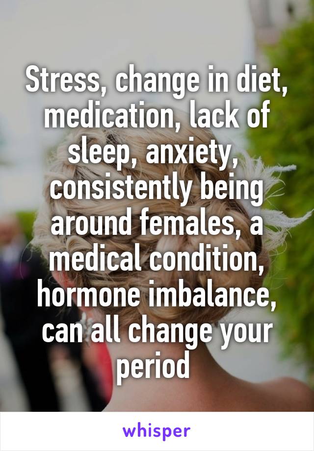 Stress, change in diet, medication, lack of sleep, anxiety,  consistently being around females, a medical condition, hormone imbalance, can all change your period 