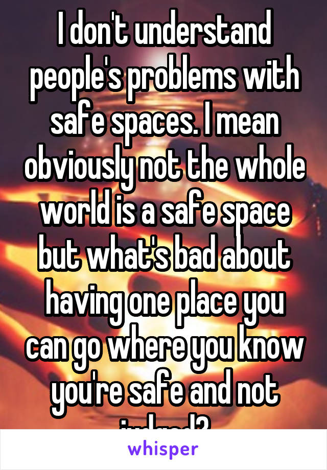 I don't understand people's problems with safe spaces. I mean obviously not the whole world is a safe space but what's bad about having one place you can go where you know you're safe and not judged?
