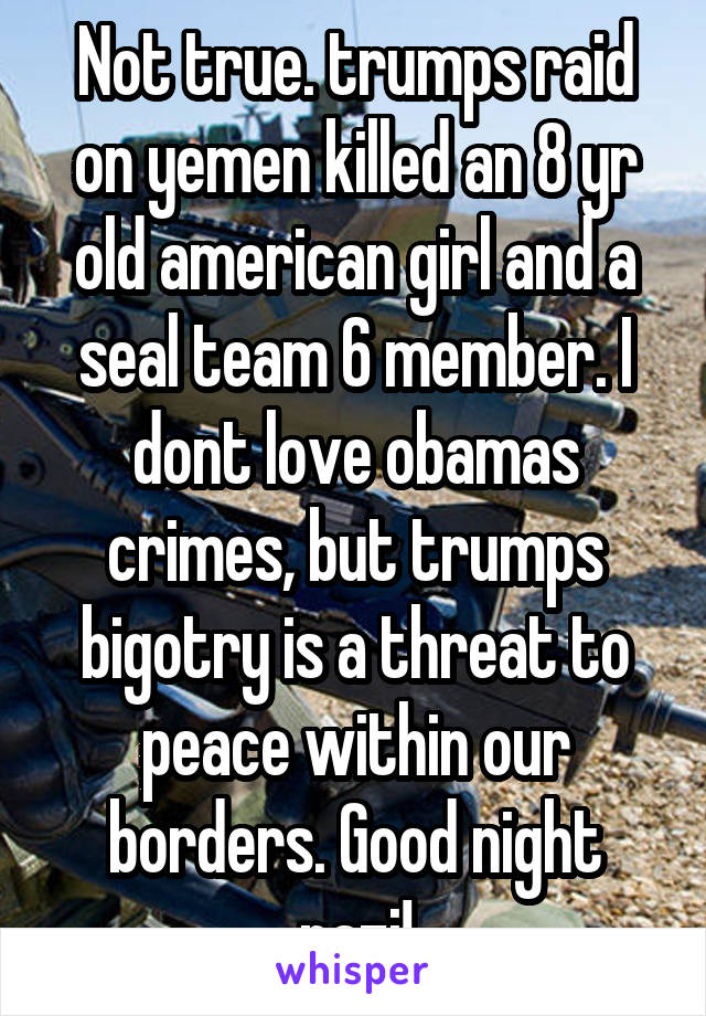 Not true. trumps raid on yemen killed an 8 yr old american girl and a seal team 6 member. I dont love obamas crimes, but trumps bigotry is a threat to peace within our borders. Good night nazi!