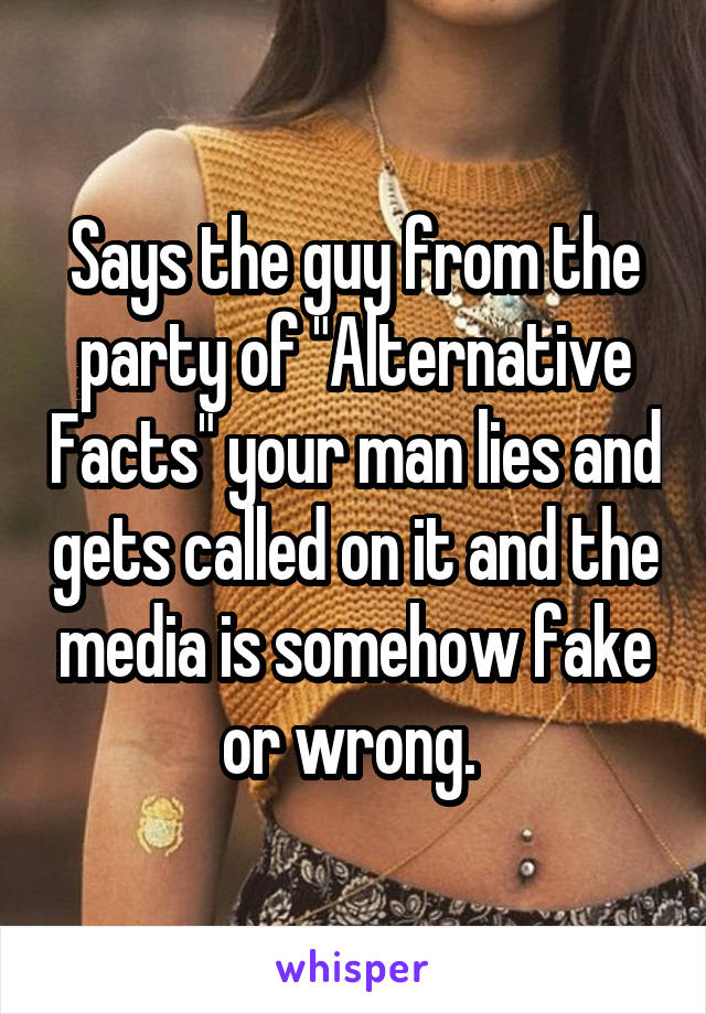 Says the guy from the party of "Alternative Facts" your man lies and gets called on it and the media is somehow fake or wrong. 