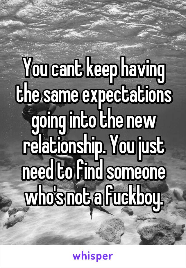 You cant keep having the same expectations going into the new relationship. You just need to find someone who's not a fuckboy.
