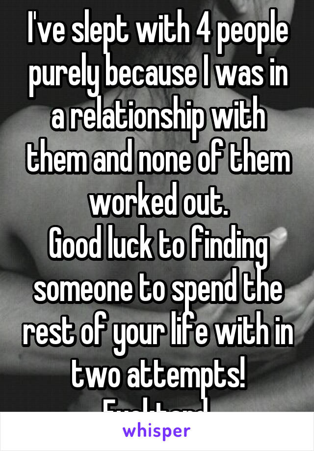 I've slept with 4 people purely because I was in a relationship with them and none of them worked out.
Good luck to finding someone to spend the rest of your life with in two attempts! Fucktard.