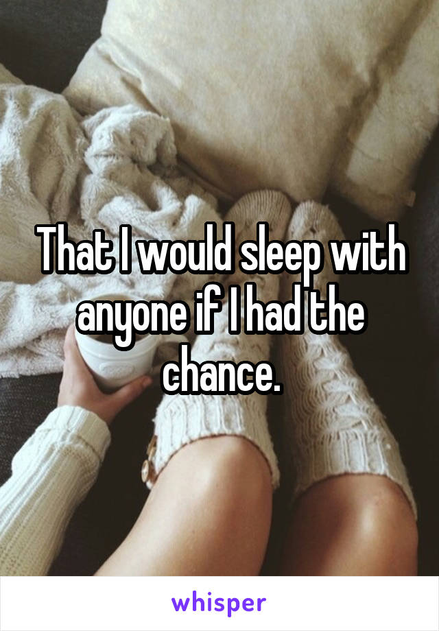 That I would sleep with anyone if I had the chance.