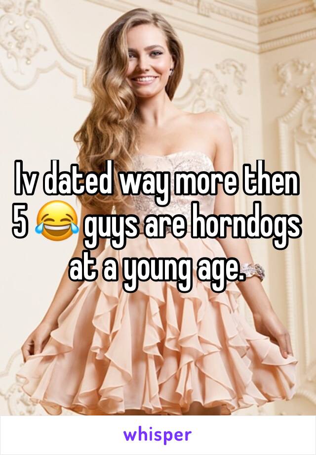 Iv dated way more then 5 😂 guys are horndogs at a young age.