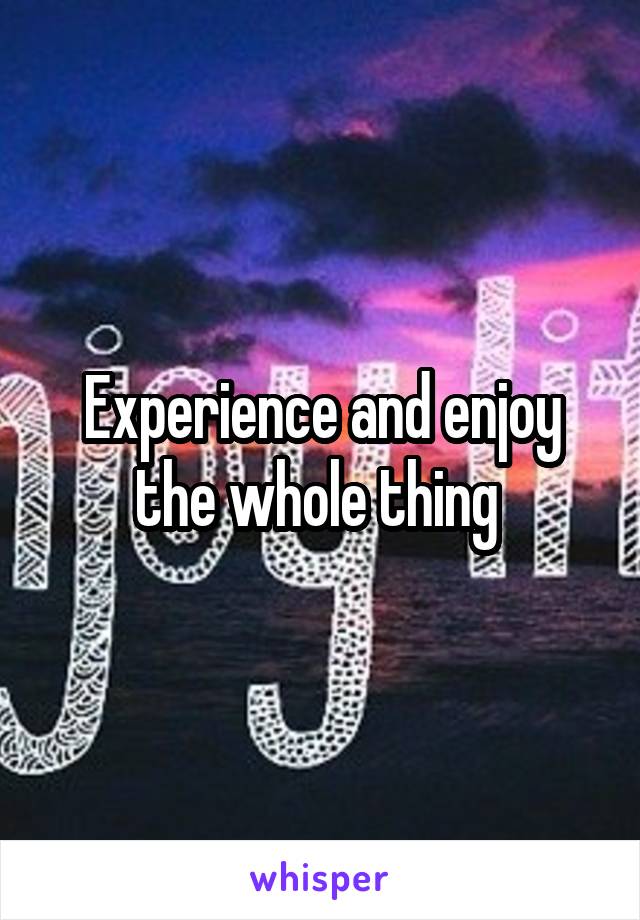 Experience and enjoy the whole thing 