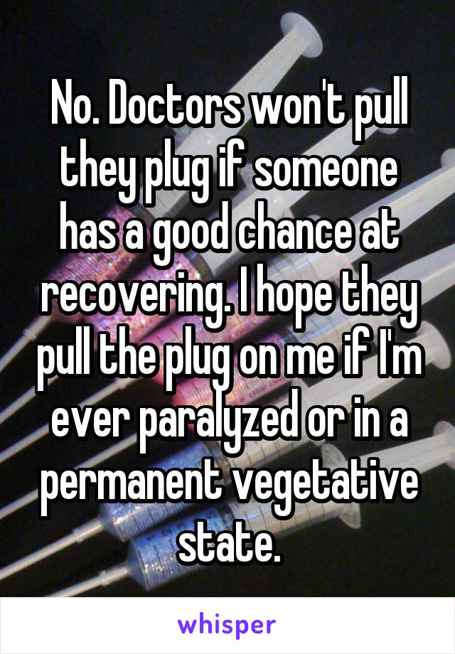No. Doctors won't pull they plug if someone has a good chance at recovering. I hope they pull the plug on me if I'm ever paralyzed or in a permanent vegetative state.