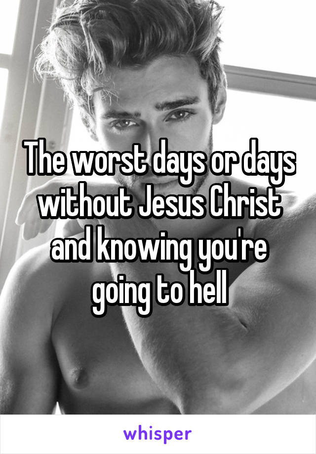 The worst days or days without Jesus Christ and knowing you're going to hell