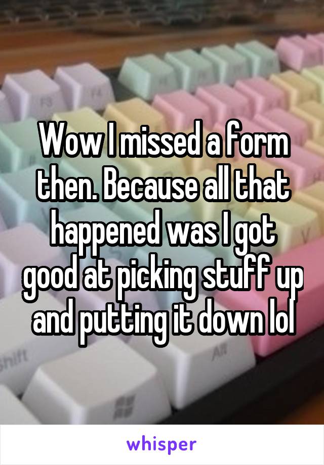 Wow I missed a form then. Because all that happened was I got good at picking stuff up and putting it down lol