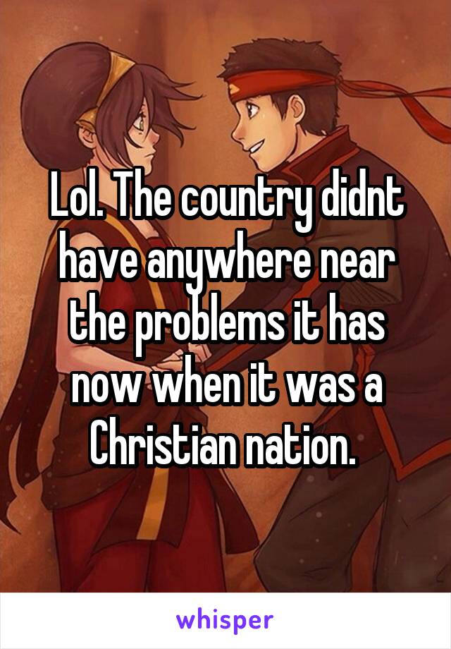 Lol. The country didnt have anywhere near the problems it has now when it was a Christian nation. 