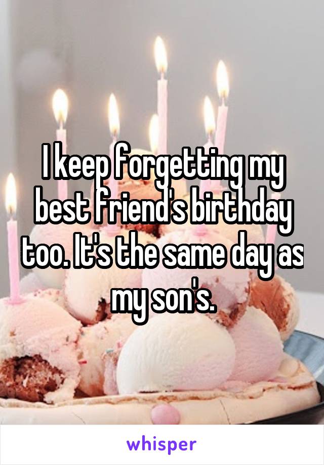 I keep forgetting my best friend's birthday too. It's the same day as my son's.