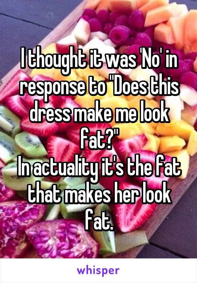 I thought it was 'No' in response to "Does this dress make me look fat?"
In actuality it's the fat that makes her look fat.