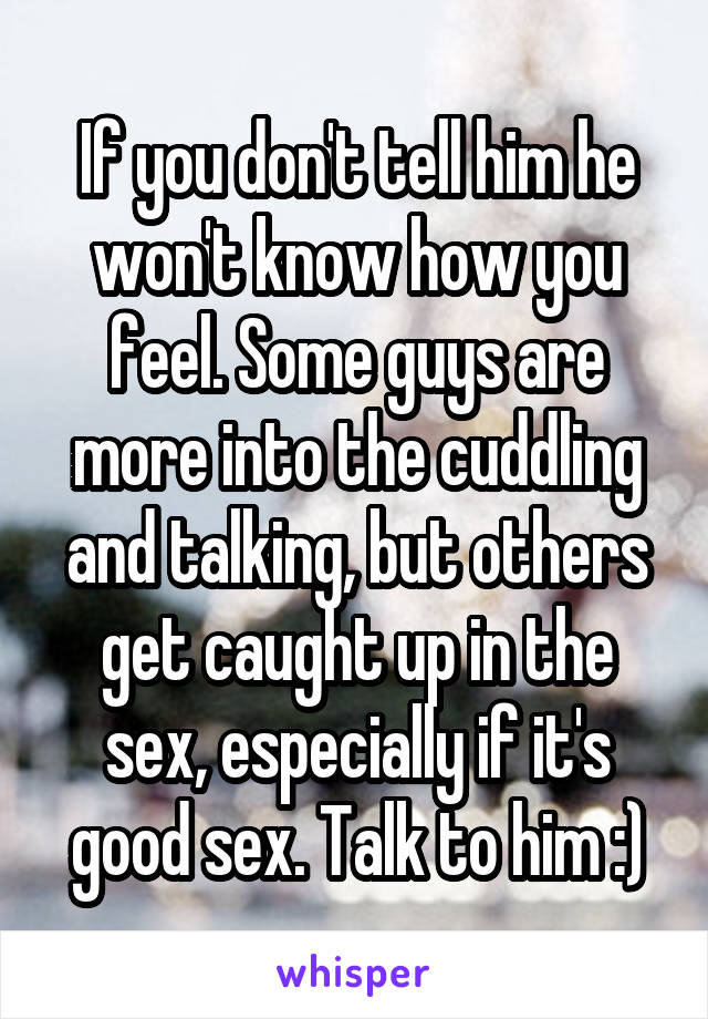 If you don't tell him he won't know how you feel. Some guys are more into the cuddling and talking, but others get caught up in the sex, especially if it's good sex. Talk to him :)