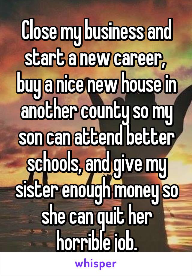 Close my business and start a new career,  buy a nice new house in another county so my son can attend better schools, and give my sister enough money so she can quit her horrible job.