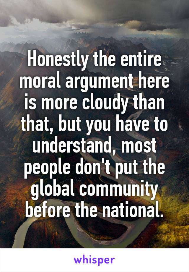 Honestly the entire moral argument here is more cloudy than that, but you have to understand, most people don't put the global community before the national.