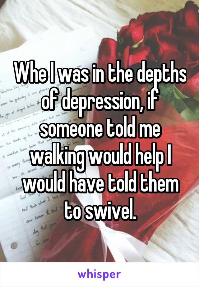 Whe I was in the depths of depression, if someone told me walking would help I would have told them to swivel.