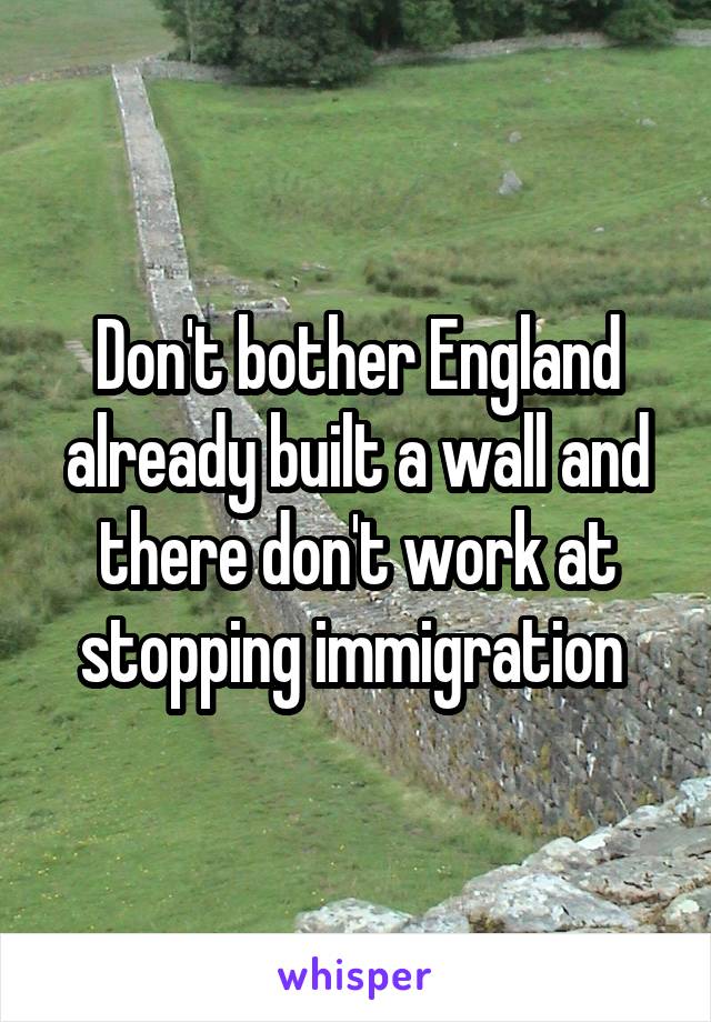 Don't bother England already built a wall and there don't work at stopping immigration 