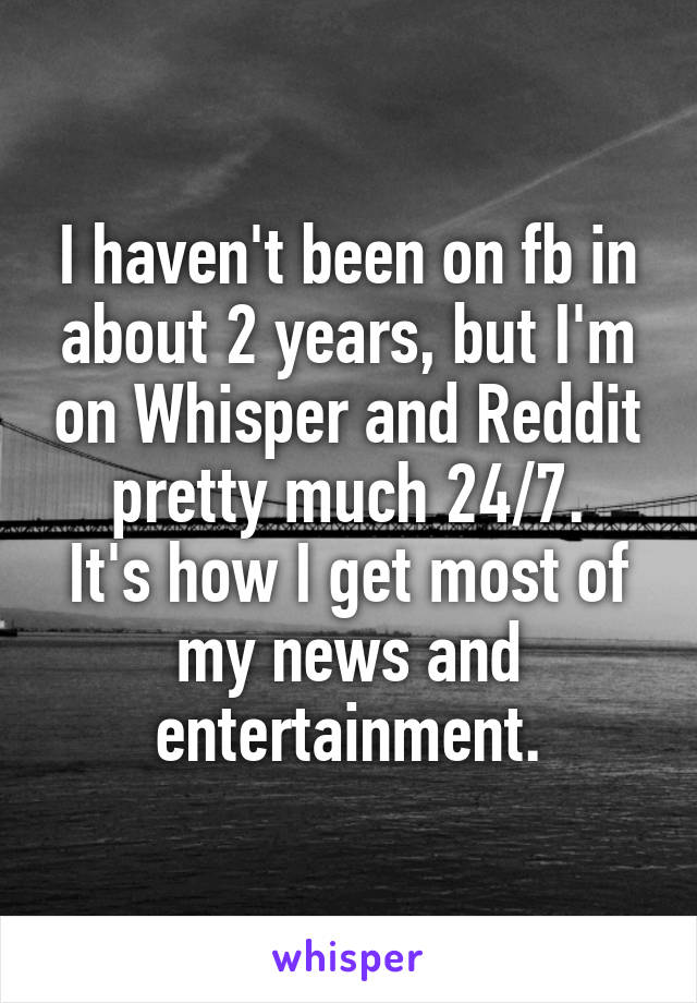 I haven't been on fb in about 2 years, but I'm on Whisper and Reddit pretty much 24/7.
It's how I get most of my news and entertainment.