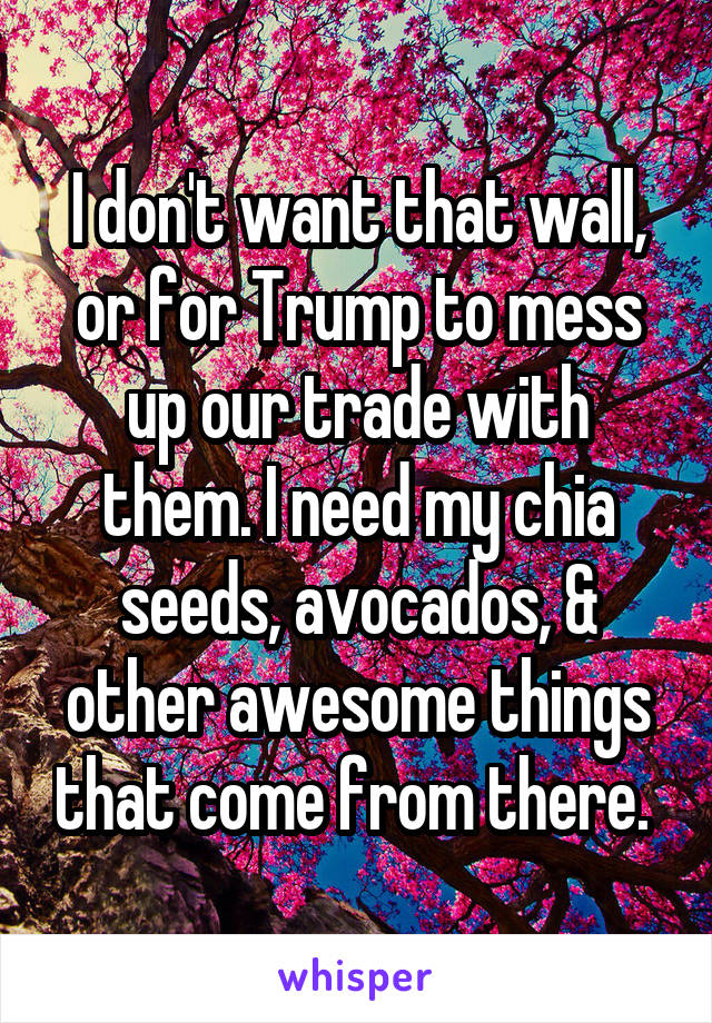 I don't want that wall, or for Trump to mess up our trade with them. I need my chia seeds, avocados, & other awesome things that come from there. 