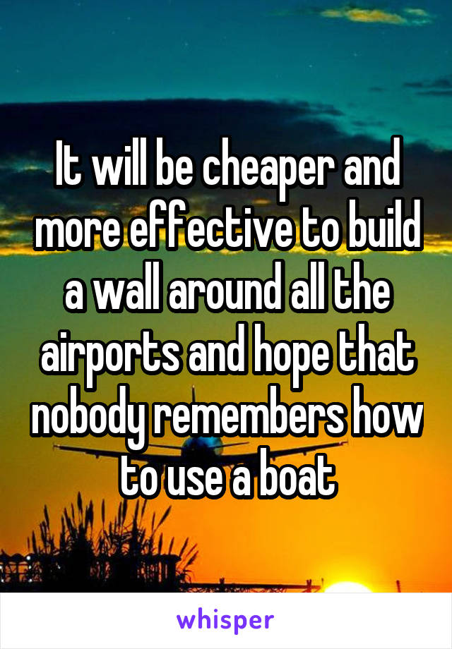 It will be cheaper and more effective to build a wall around all the airports and hope that nobody remembers how to use a boat
