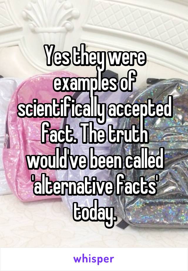 Yes they were examples of scientifically accepted fact. The truth would've been called 'alternative facts' today.