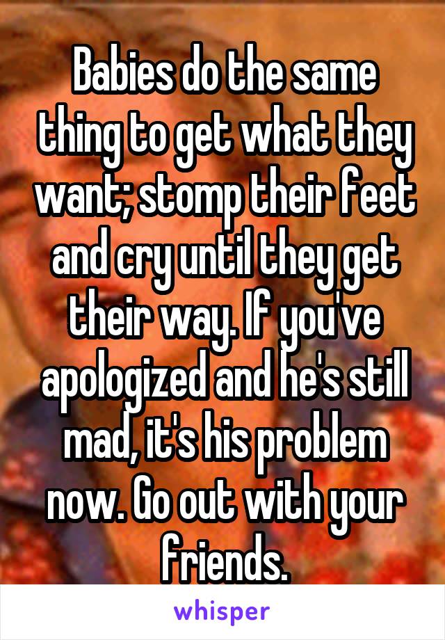 Babies do the same thing to get what they want; stomp their feet and cry until they get their way. If you've apologized and he's still mad, it's his problem now. Go out with your friends.