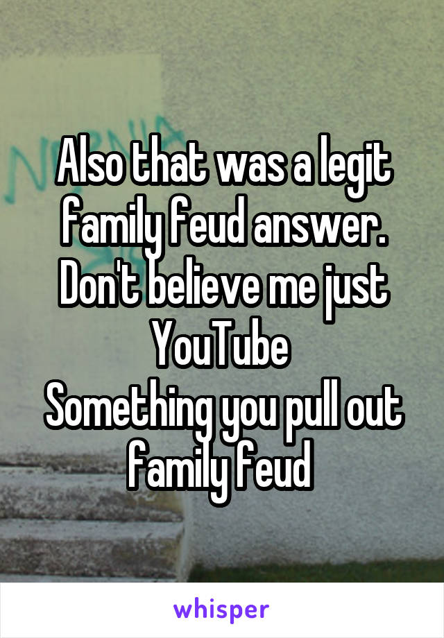 Also that was a legit family feud answer. Don't believe me just YouTube 
Something you pull out family feud 