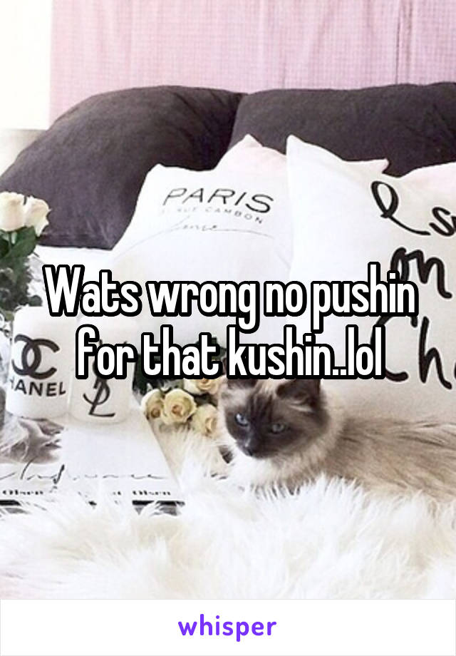 Wats wrong no pushin for that kushin..lol