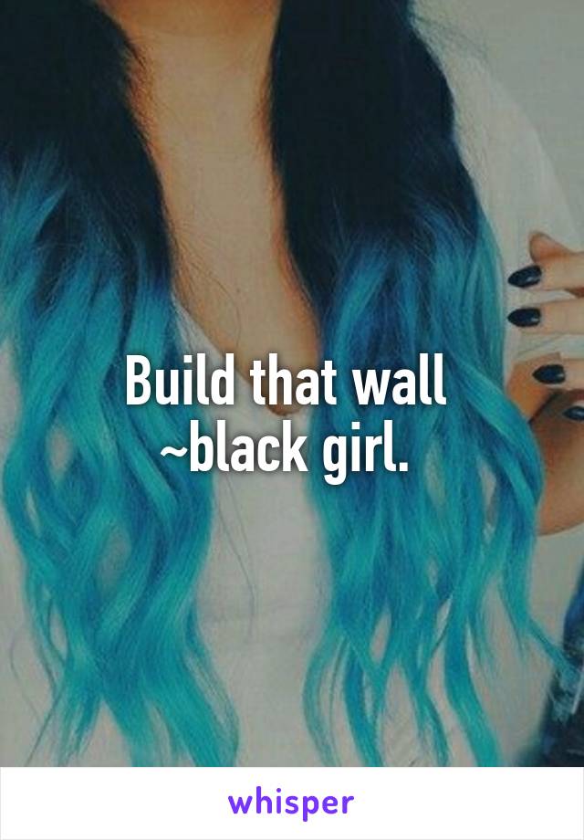 Build that wall 
~black girl. 