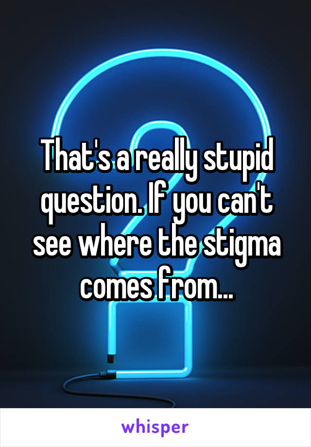 That's a really stupid question. If you can't see where the stigma comes from...