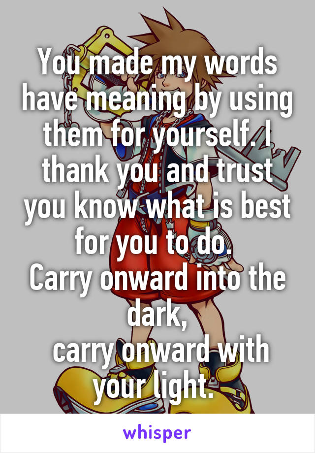 You made my words have meaning by using them for yourself. I thank you and trust you know what is best for you to do. 
Carry onward into the dark,
 carry onward with your light. 