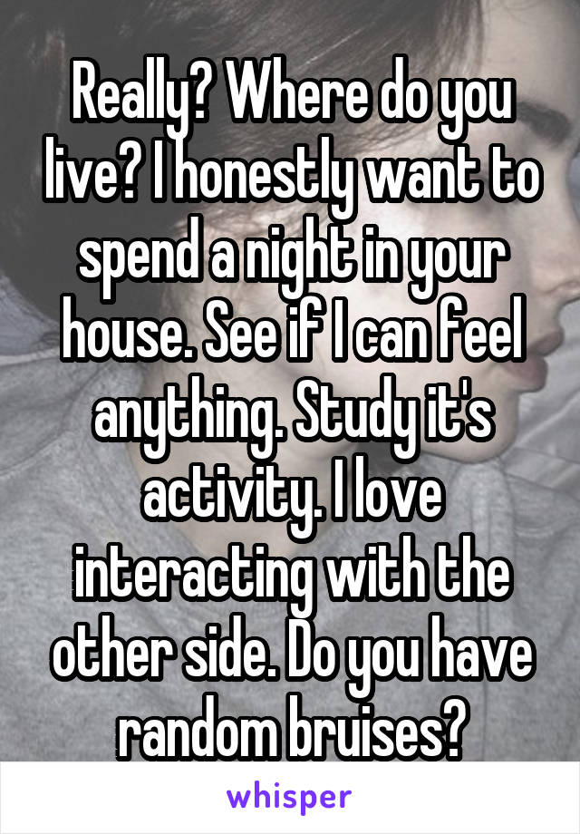 Really? Where do you live? I honestly want to spend a night in your house. See if I can feel anything. Study it's activity. I love interacting with the other side. Do you have random bruises?