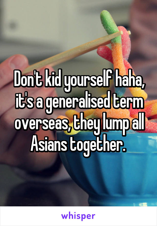 Don't kid yourself haha, it's a generalised term overseas, they lump all Asians together. 