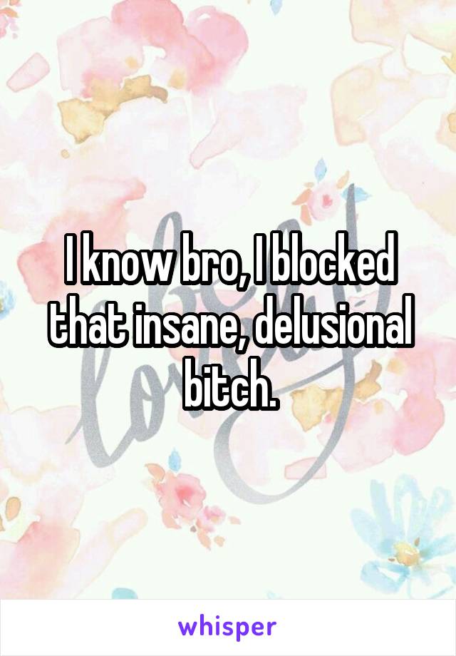 I know bro, I blocked that insane, delusional bitch.