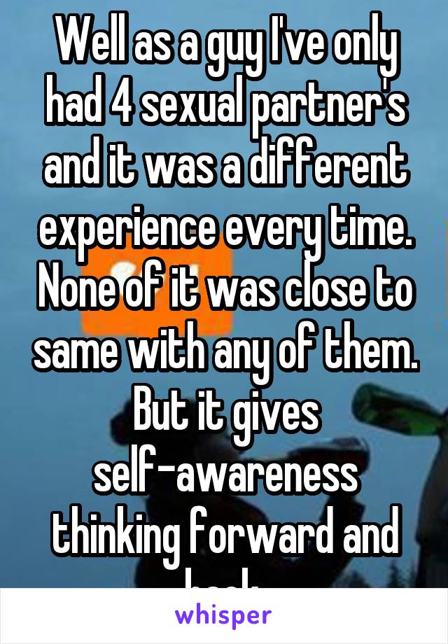 Well as a guy I've only had 4 sexual partner's and it was a different experience every time. None of it was close to same with any of them. But it gives self-awareness thinking forward and back.