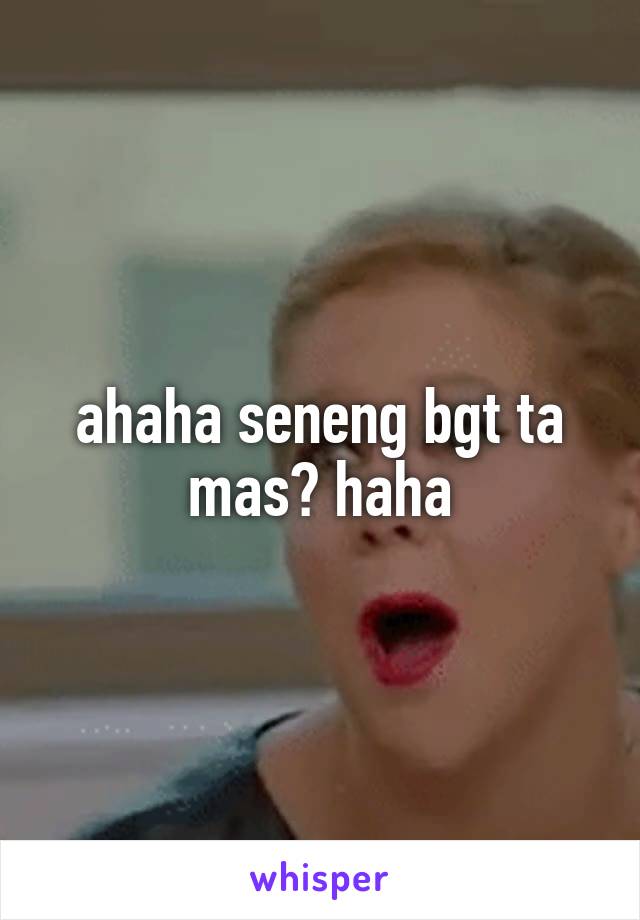 ahaha seneng bgt ta mas? haha