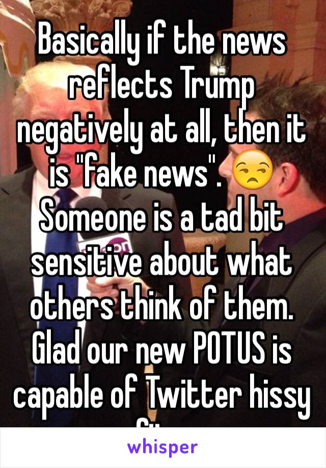 Basically if the news reflects Trump negatively at all, then it is "fake news". 😒 Someone is a tad bit sensitive about what others think of them. Glad our new POTUS is capable of Twitter hissy fits.