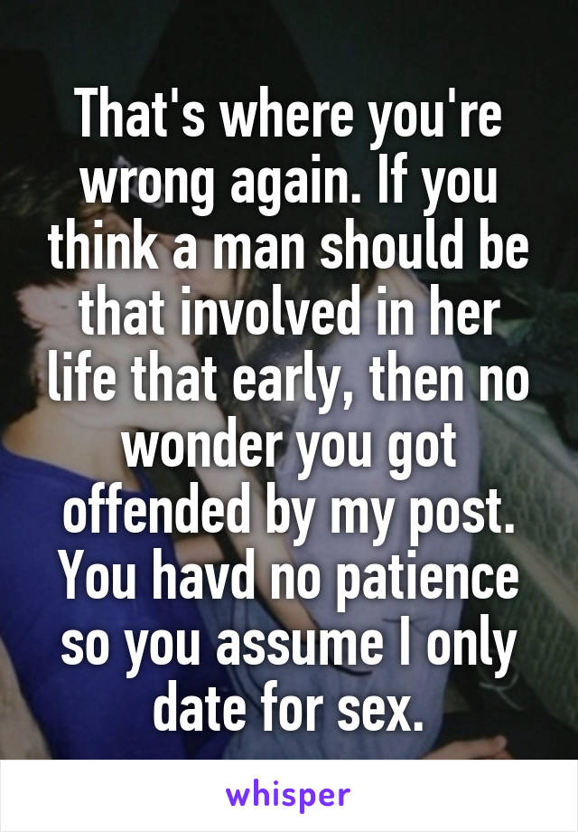 That's where you're wrong again. If you think a man should be that involved in her life that early, then no wonder you got offended by my post. You havd no patience so you assume I only date for sex.