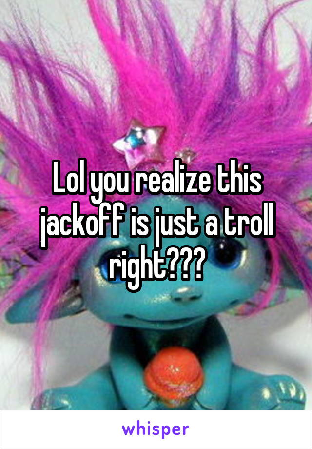 Lol you realize this jackoff is just a troll right???