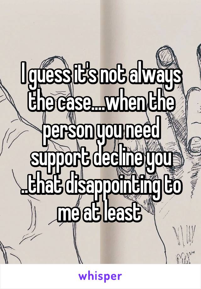 I guess it's not always the case....when the person you need support decline you ..that disappointing to me at least 