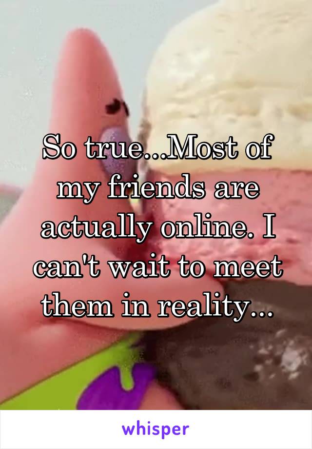 So true...Most of my friends are actually online. I can't wait to meet them in reality...