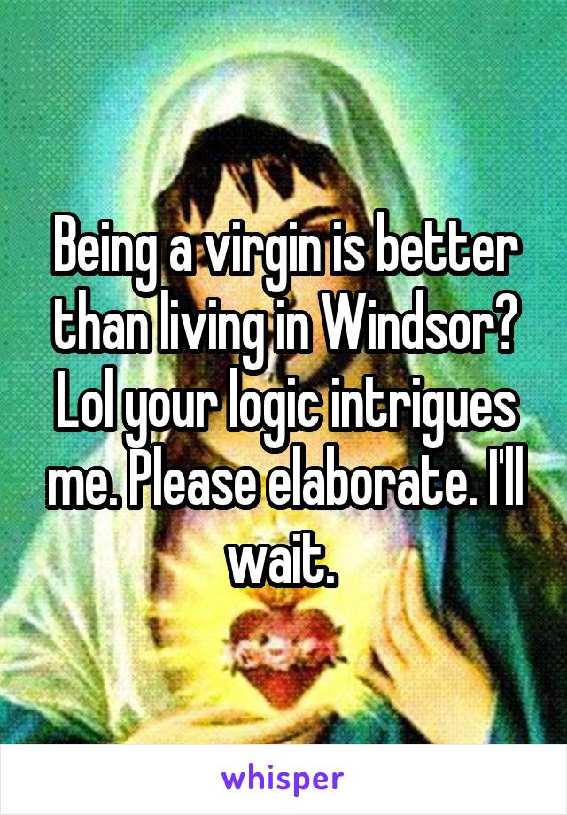 Being a virgin is better than living in Windsor? Lol your logic intrigues me. Please elaborate. I'll wait. 