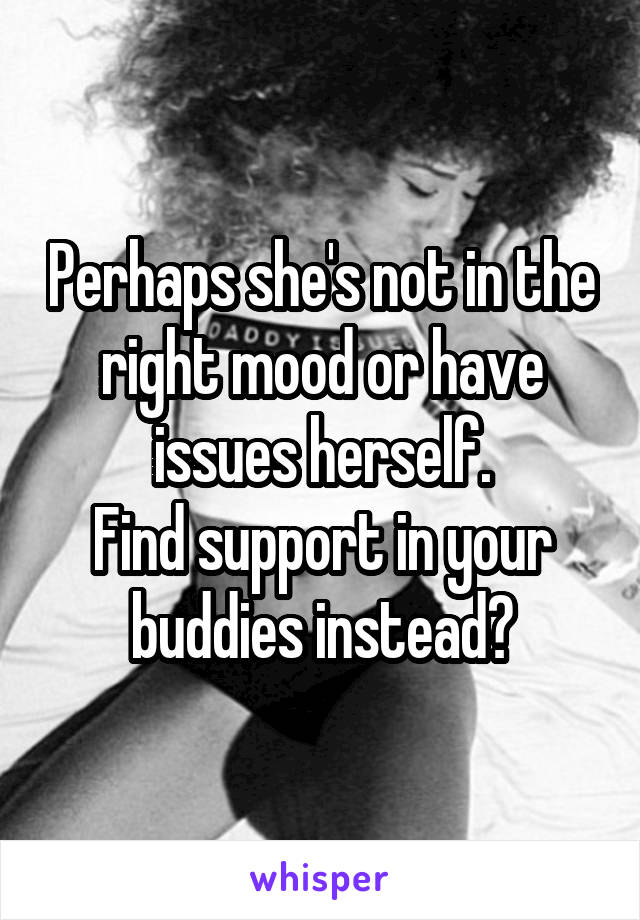 Perhaps she's not in the right mood or have issues herself.
Find support in your buddies instead?