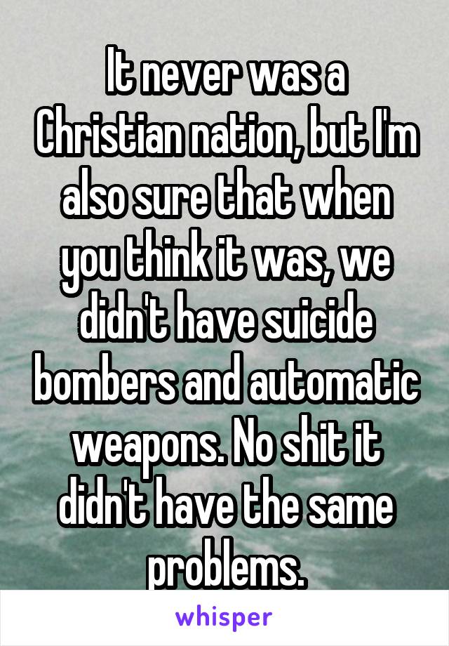 It never was a Christian nation, but I'm also sure that when you think it was, we didn't have suicide bombers and automatic weapons. No shit it didn't have the same problems.