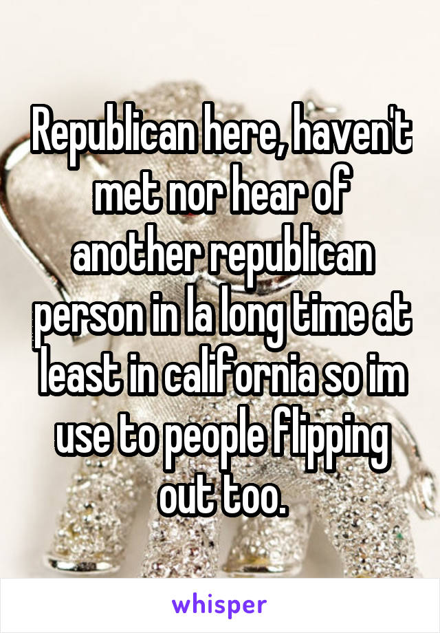 Republican here, haven't met nor hear of another republican person in la long time at least in california so im use to people flipping out too.