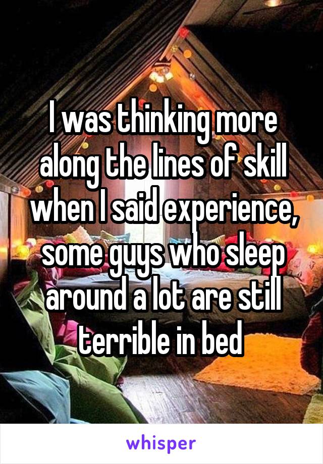 I was thinking more along the lines of skill when I said experience, some guys who sleep around a lot are still terrible in bed 