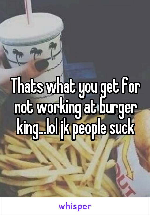 Thats what you get for not working at burger king...lol jk people suck